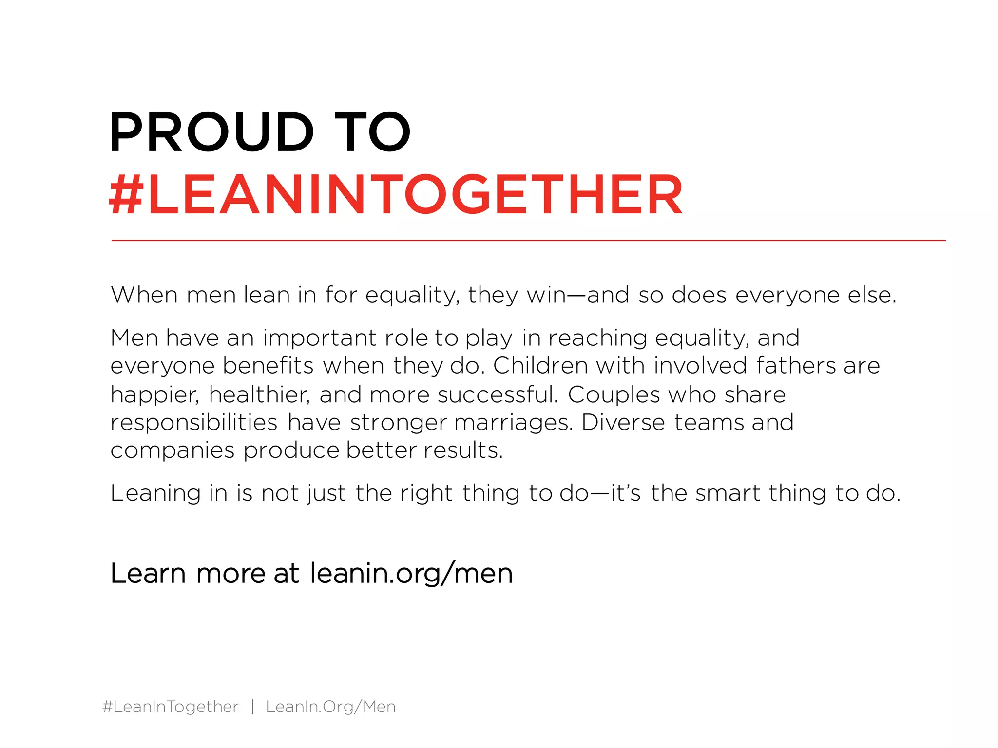 #LeanInTogether | LeanIn.Org/Men
When men lean in for equality, they win—and so does everyone else.
Men have an important role to play in reaching equality, and
everyone benefits when they do. Children with involved fathers are
happier, healthier, and more successful. Couples who share
responsibilities have stronger marriages. Diverse teams and
companies produce better results.
Leaning in is not just the right thing to do—it’s the smart thing to do.
Learn more at leanin.org/men
PROUD TO
#LEANINTOGETHER
 