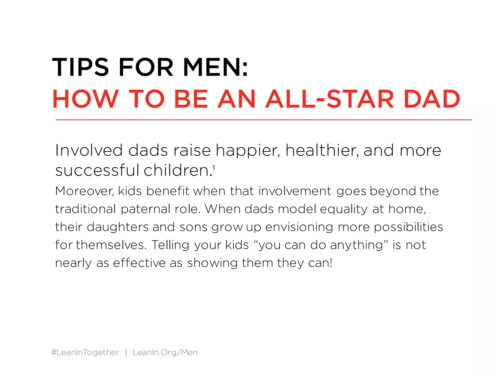#LeanInTogether | LeanIn.Org/Men
Involved dads raise happier, healthier, and more
successful children.1
Moreover, kids benefit when that involvement goes beyond the
traditional paternal role. When dads model equality at home,
their daughters and sons grow up envisioning more possibilities
for themselves. Telling your kids “you can do anything” is not
nearly as effective as showing them they can!
TIPS FOR MEN:
HOW TO BE AN ALL-STAR DAD
 