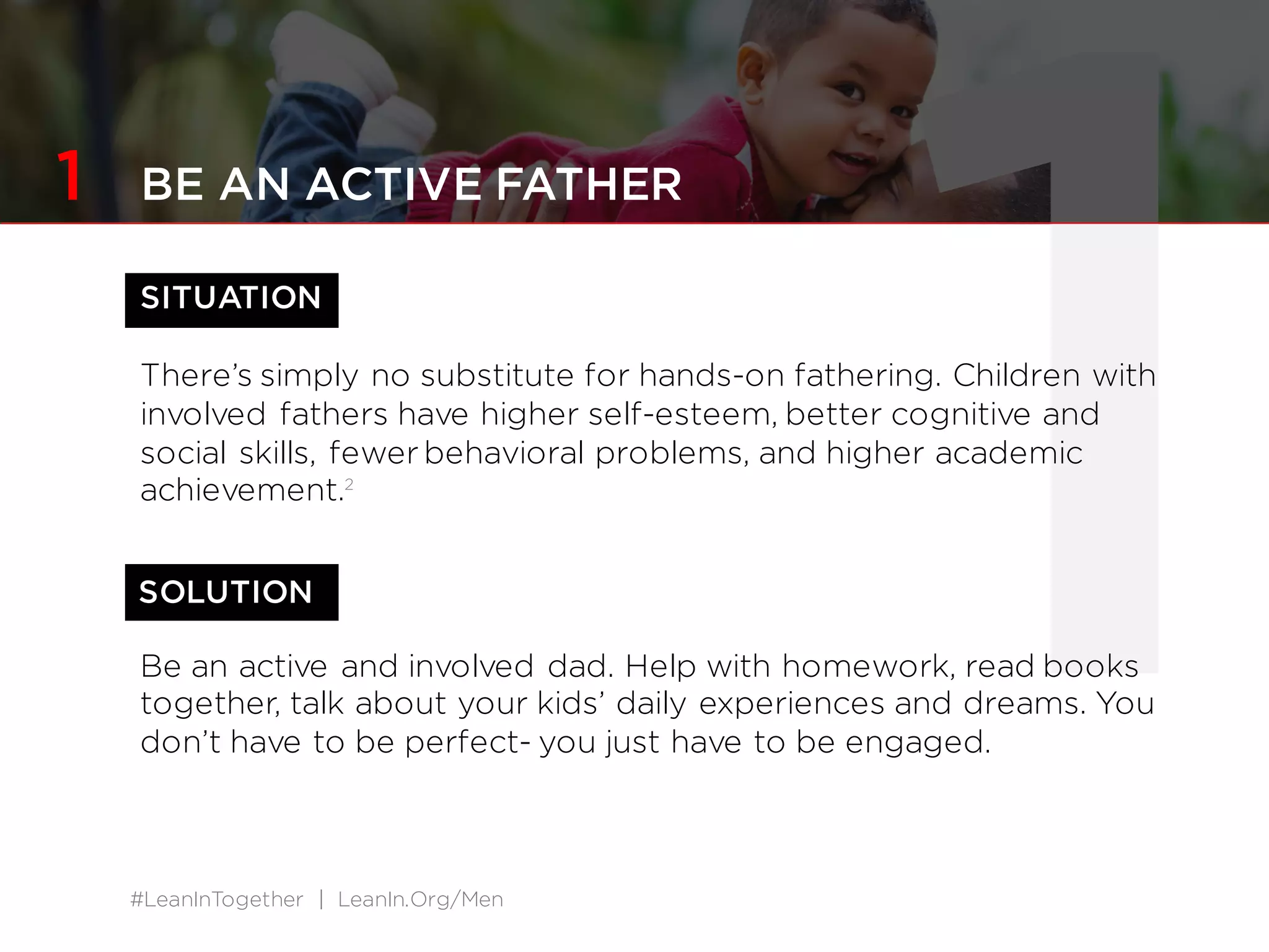 #LeanInTogether | LeanIn.Org/Men
1SITUATION
There’s simply no substitute for hands-on fathering. Children with
involved fathers have higher self-esteem, better cognitive and
social skills, fewer behavioral problems, and higher academic
achievement.2
Be an active and involved dad. Help with homework, read books
together, talk about your kids’ daily experiences and dreams. You
don’t have to be perfect- you just have to be engaged.
SOLUTION
1 BE AN ACTIVE FATHER
 