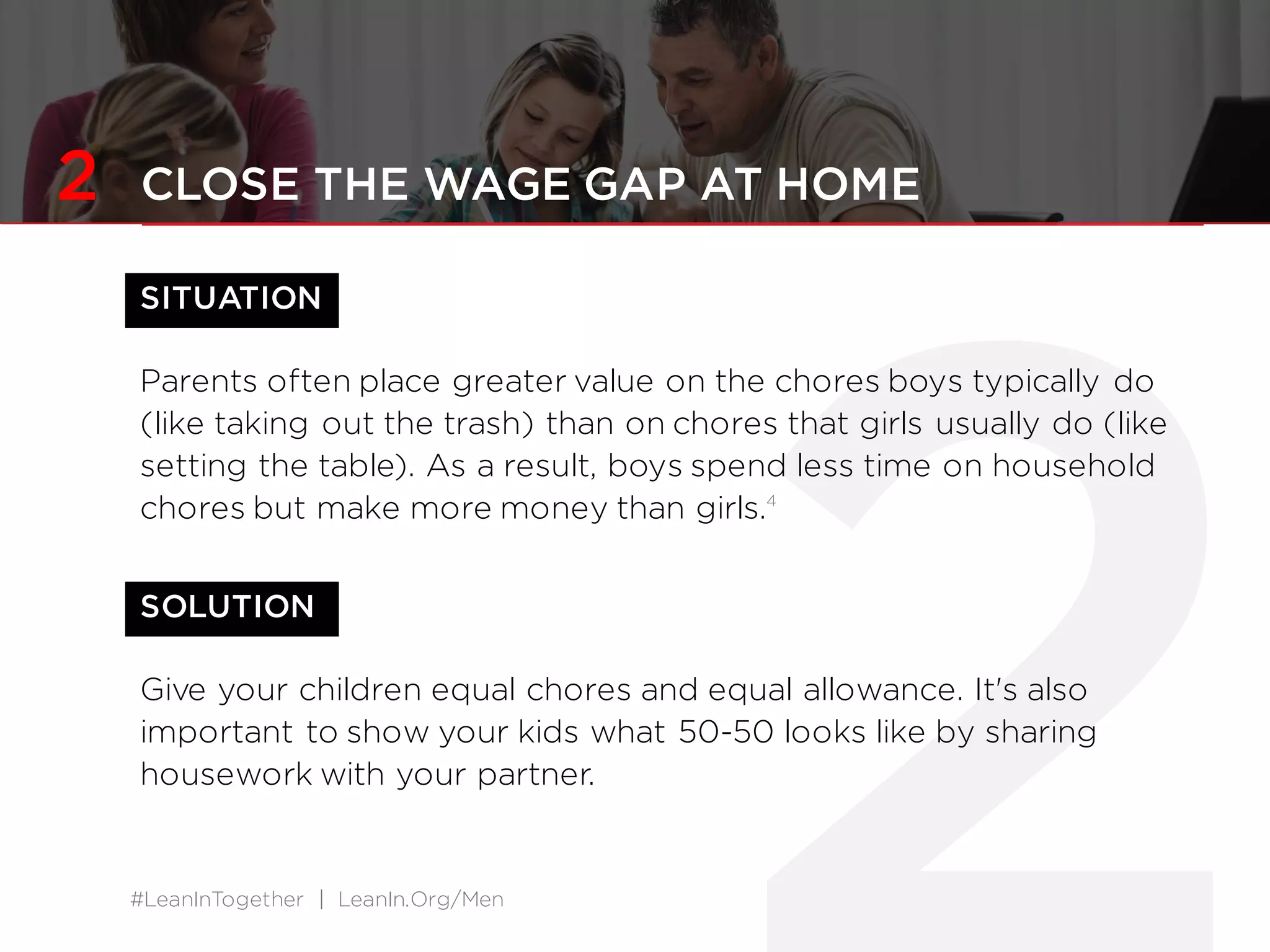 #LeanInTogether | LeanIn.Org/Men
2 CLOSE THE WAGE GAP AT HOME
SITUATION
Parents often place greater value on the chores boys typically do
(like taking out the trash) than on chores that girls usually do (like
setting the table). As a result, boys spend less time on household
chores but make more money than girls.4
SOLUTION
Give your children equal chores and equal allowance. It's also
important to show your kids what 50-50 looks like by sharing
housework with your partner.
 