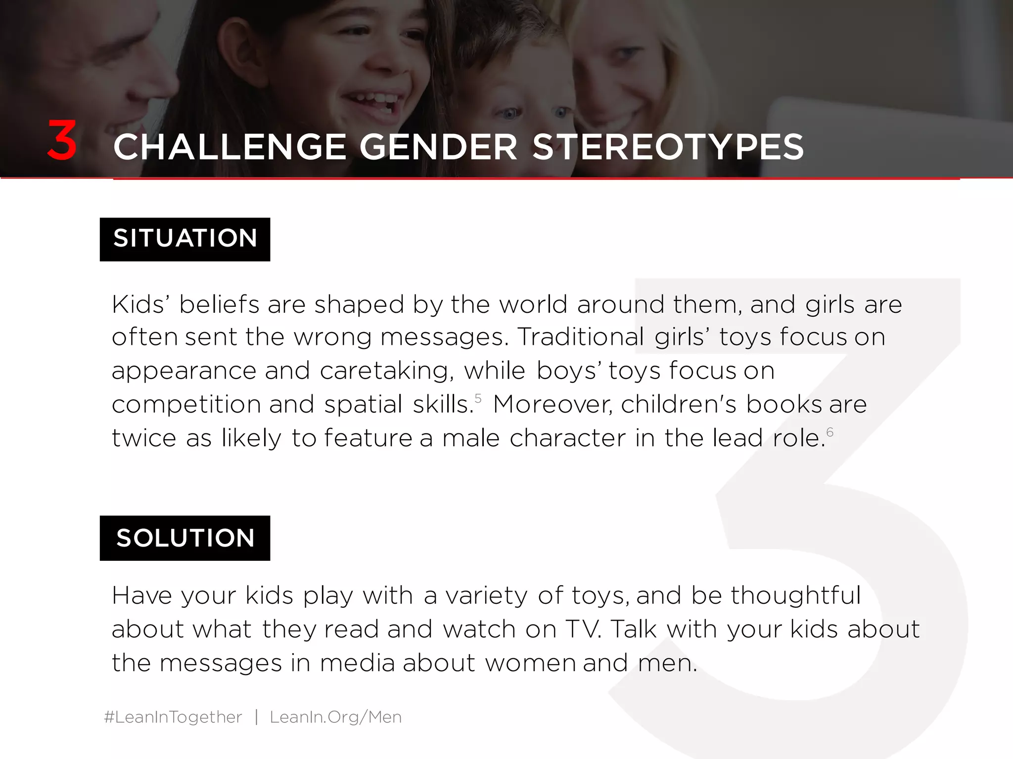 #LeanInTogether | LeanIn.Org/Men
SITUATION
SOLUTION
3 CHALLENGE GENDER STEREOTYPES
Kids’ beliefs are shaped by the world around them, and girls are
often sent the wrong messages. Traditional girls’ toys focus on
appearance and caretaking, while boys’ toys focus on
competition and spatial skills.5
Moreover, children's books are
twice as likely to feature a male character in the lead role.6
Have your kids play with a variety of toys, and be thoughtful
about what they read and watch on TV. Talk with your kids about
the messages in media about women and men.
 