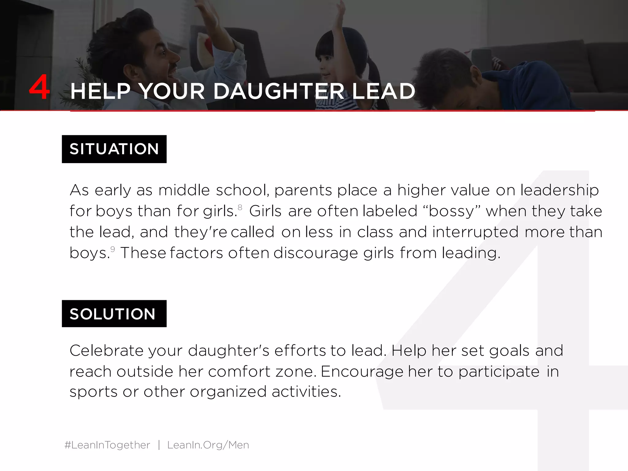 #LeanInTogether | LeanIn.Org/Men
SOLUTION
4 HELP YOUR DAUGHTER LEAD
SITUATION
As early as middle school, parents place a higher value on leadership
for boys than for girls.8
Girls are often labeled “bossy” when they take
the lead, and they're called on less in class and interrupted more than
boys.9
These factors often discourage girls from leading.
Celebrate your daughter's efforts to lead. Help her set goals and
reach outside her comfort zone. Encourage her to participate in
sports or other organized activities.
 