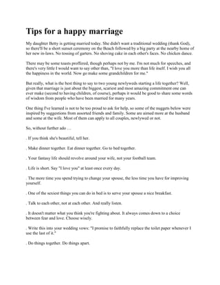 Tips for a happy marriage
My daughter Betty is getting married today. She didn't want a traditional wedding (thank God),
so there'll be a short sunset ceremony on the Beach followed by a big party at the nearby home of
her new in-laws. No tossing of garters. No shoving cake in each other's faces. No chicken dance.

There may be some toasts proffered, though perhaps not by me. I'm not much for speeches, and
there's very little I would want to say other than, "I love you more than life itself. I wish you all
the happiness in the world. Now go make some grandchildren for me."

But really, what is the best thing to say to two young newlyweds starting a life together? Well,
given that marriage is just about the biggest, scariest and most amazing commitment one can
ever make (second to having children, of course), perhaps it would be good to share some words
of wisdom from people who have been married for many years.

One thing I've learned is not to be too proud to ask for help, so some of the nuggets below were
inspired by suggestions from assorted friends and family. Some are aimed more at the husband
and some at the wife. Most of them can apply to all couples, newlywed or not.

So, without further ado …

. If you think she's beautiful, tell her.

. Make dinner together. Eat dinner together. Go to bed together.

. Your fantasy life should revolve around your wife, not your football team.

. Life is short. Say "I love you" at least once every day.

. The more time you spend trying to change your spouse, the less time you have for improving
yourself.

. One of the sexiest things you can do in bed is to serve your spouse a nice breakfast.

. Talk to each other, not at each other. And really listen.

. It doesn't matter what you think you're fighting about. It always comes down to a choice
between fear and love. Choose wisely.

. Write this into your wedding vows: "I promise to faithfully replace the toilet paper whenever I
use the last of it."

. Do things together. Do things apart.
 
