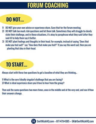 SwiftKickHQ.com --- 877-479-4385 --- SK@SwiftKickHQ.com
FORUM COACHING
DO NOT...
1) DO NOT give your own advice or experience share. Save that for the Forum meeting.
2) DO NOT talk too much. Ask questions and let them talk. Sometimes they will struggle to clearly
state their challenge, and in those situations, it's okay to paraphrase what they said (after they
said it) to help them say it better.
3) DO NOT plant feelings and thoughts in their head. For example, instead of saying "Does that
make you feel sad?" say "How does that make you feel?" If you say the word sad, then you are
planting that idea in their head.
TO START…
Always start with these two questions to get a baseline of what they are thinking...
1) What is the core (ideally singular) challenge that you are facing?
2) What is ideal experience share you'd love to hear from the group?
Then ask the same questions two more times, once in the middle and at the very end, and see if/how
their answers change.
 