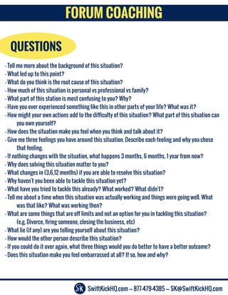 SwiftKickHQ.com --- 877-479-4385 --- SK@SwiftKickHQ.com
FORUM COACHING
QUESTIONS
- Tell me more about the background of this situation?
- What led up to this point?
- What do you think is the root cause of this situation?
- How much of this situation is personal vs professional vs family?
- What part of this station is most confusing to you? Why?
- Have you ever experienced something like this in other parts of your life? What was it?
- How might your own actions add to the difficulty of this situation? What part of this situation can
you own yourself?
- How does the situation make you feel when you think and talk about it?
- Give me three feelings you have around this situation. Describe each feeling and why you chose
that feeling.
- If nothing changes with the situation, what happens 3 months, 6 months, 1 year from now?
- Why does solving this situation matter to you?
- What changes in (3,6,12 months) if you are able to resolve this situation?
- Why haven't you been able to tackle this situation yet?
- What have you tried to tackle this already? What worked? What didn't?
- Tell me about a time when this situation was actually working and things were going well. What
was that like? What was working then?
- What are some things that are off limits and not an option for you in tackling this situation?
(e.g. Divorce, firing someone, closing the business, etc)
- What lie (if any) are you telling yourself about this situation?
- How would the other person describe this situation?
- If you could do it over again, what three things would you do better to have a better outcome?
- Does this situation make you feel embarrassed at all? If so, how and why?
 