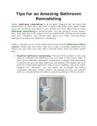 Tips for an Amazing Bathroom
              Remodeling
Today, bathroom remodeling is at its peak. Reasons can be many like
people want to start their day from a place that looks good, good resale
value, etc. Whatever the reason is you should only think about how to make
bathroom remodeling an amazing task. You are going to invest money,
time, and ideas and if the output is not as desired then nothing can be worse
than this. Therefore, you should take extra care when thinking about
bathroom installation or bathroom remodeling.


Today, I brought to you some useful tips by experienced Bathroom Fitters
London. These tips will surely help you to get a stunning bathroom from
where you can start your day with a cherish smile. Here are those useful
tips:

     Need for bathroom remodeling: The very first question is why you
     need to remodel your bathroom. Do you want a new luxury look? Is
     floor of the bathroom damaged? Sometimes, it happen that everything
     is perfect but you still want bathroom remodeling. The reason can be a
     wish for modernized bathroom with a luxury bathtub, two sink, water
     heaters, etc. Moreover, you can easily set a budget too before
     contacting bathroom fitters London. So, decide on why you actually
     want to remodel bathroom before contacting bathroom fitters London.
 