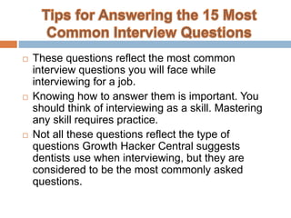  These questions reflect the most common
interview questions you will face while
interviewing for a job.
 Knowing how to answer them is important. You
should think of interviewing as a skill. Mastering
any skill requires practice.
 Not all these questions reflect the type of
questions Growth Hacker Central suggests
dentists use when interviewing, but they are
considered to be the most commonly asked
questions.
 