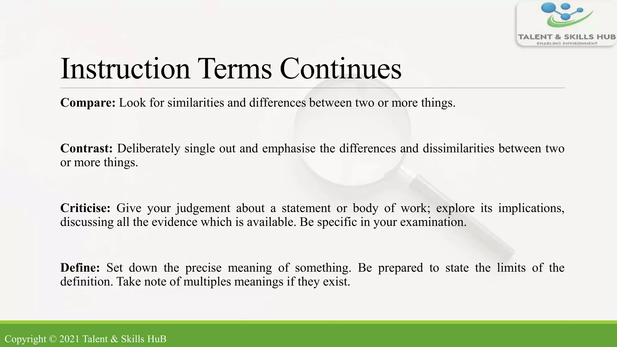 Instruction Terms Continues
Compare: Look for similarities and differences between two or more things.
Contrast: Deliberately single out and emphasise the differences and dissimilarities between two
or more things.
Criticise: Give your judgement about a statement or body of work; explore its implications,
discussing all the evidence which is available. Be specific in your examination.
Define: Set down the precise meaning of something. Be prepared to state the limits of the
definition. Take note of multiples meanings if they exist.
Copyright © 2021 Talent & Skills HuB
 