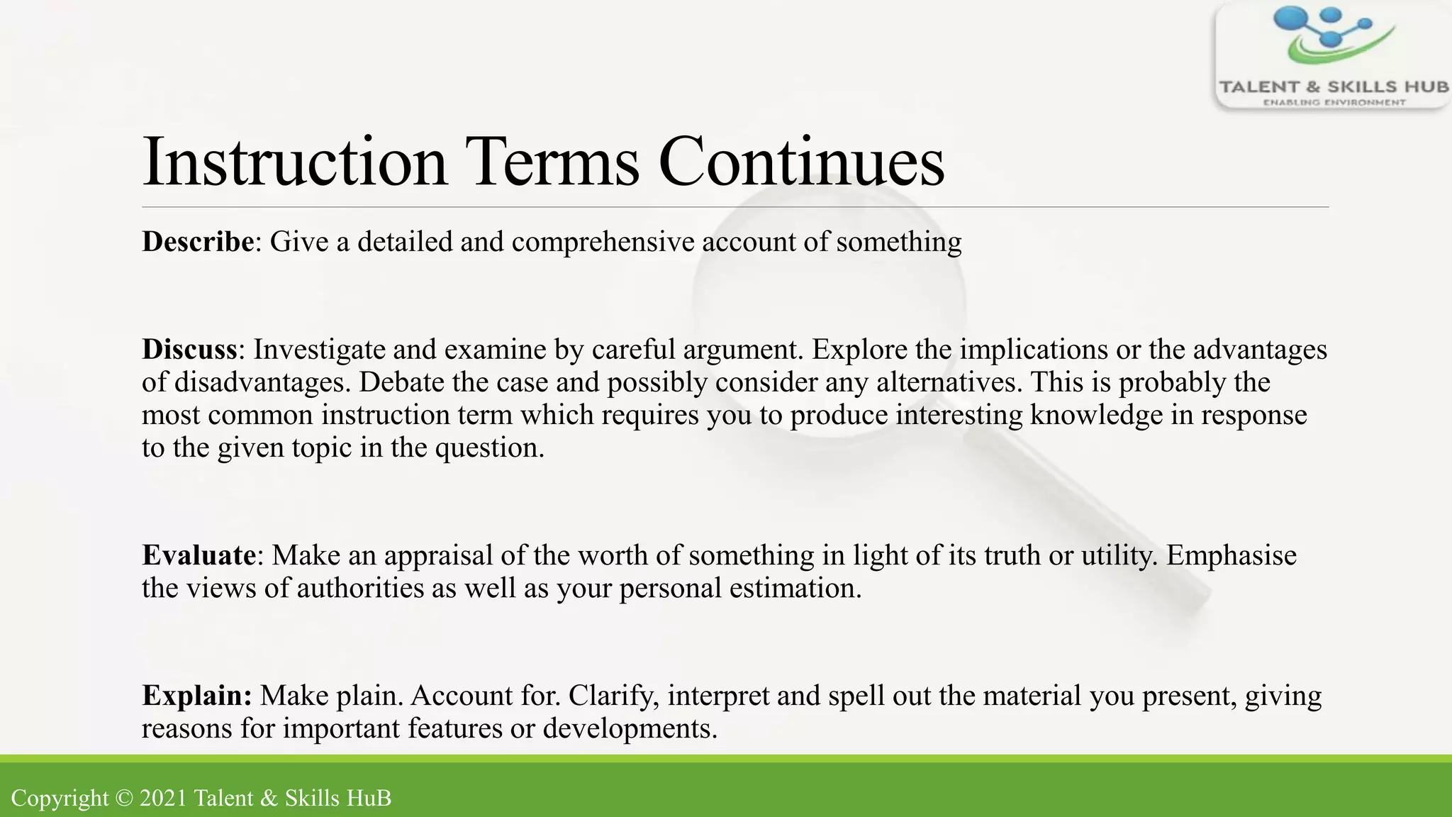 Instruction Terms Continues
Describe: Give a detailed and comprehensive account of something
Discuss: Investigate and examine by careful argument. Explore the implications or the advantages
of disadvantages. Debate the case and possibly consider any alternatives. This is probably the
most common instruction term which requires you to produce interesting knowledge in response
to the given topic in the question.
Evaluate: Make an appraisal of the worth of something in light of its truth or utility. Emphasise
the views of authorities as well as your personal estimation.
Explain: Make plain. Account for. Clarify, interpret and spell out the material you present, giving
reasons for important features or developments.
Copyright © 2021 Talent & Skills HuB
 