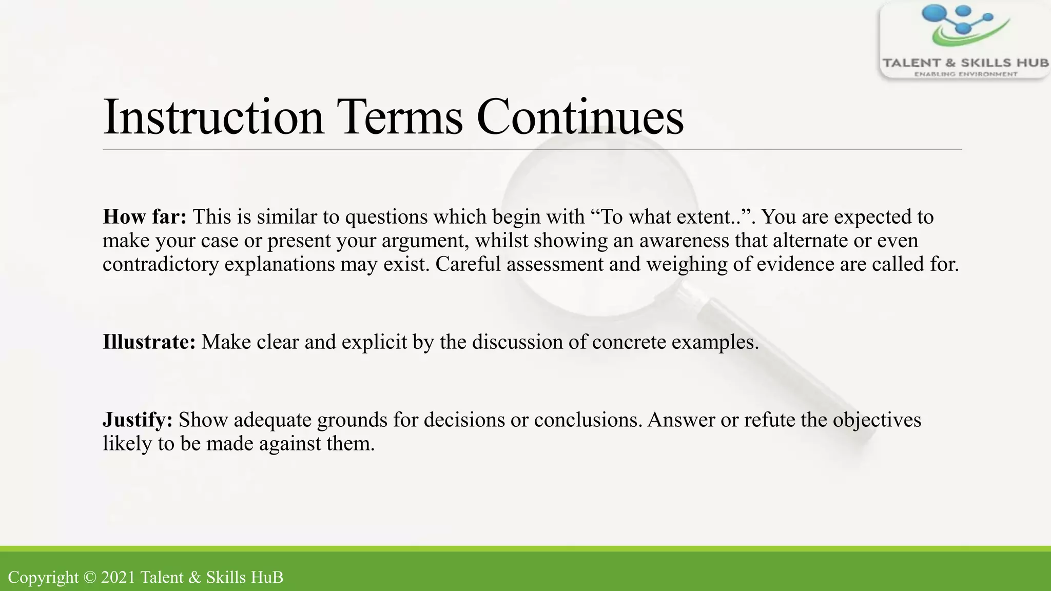 Instruction Terms Continues
How far: This is similar to questions which begin with “To what extent..”. You are expected to
make your case or present your argument, whilst showing an awareness that alternate or even
contradictory explanations may exist. Careful assessment and weighing of evidence are called for.
Illustrate: Make clear and explicit by the discussion of concrete examples.
Justify: Show adequate grounds for decisions or conclusions. Answer or refute the objectives
likely to be made against them.
Copyright © 2021 Talent & Skills HuB
 