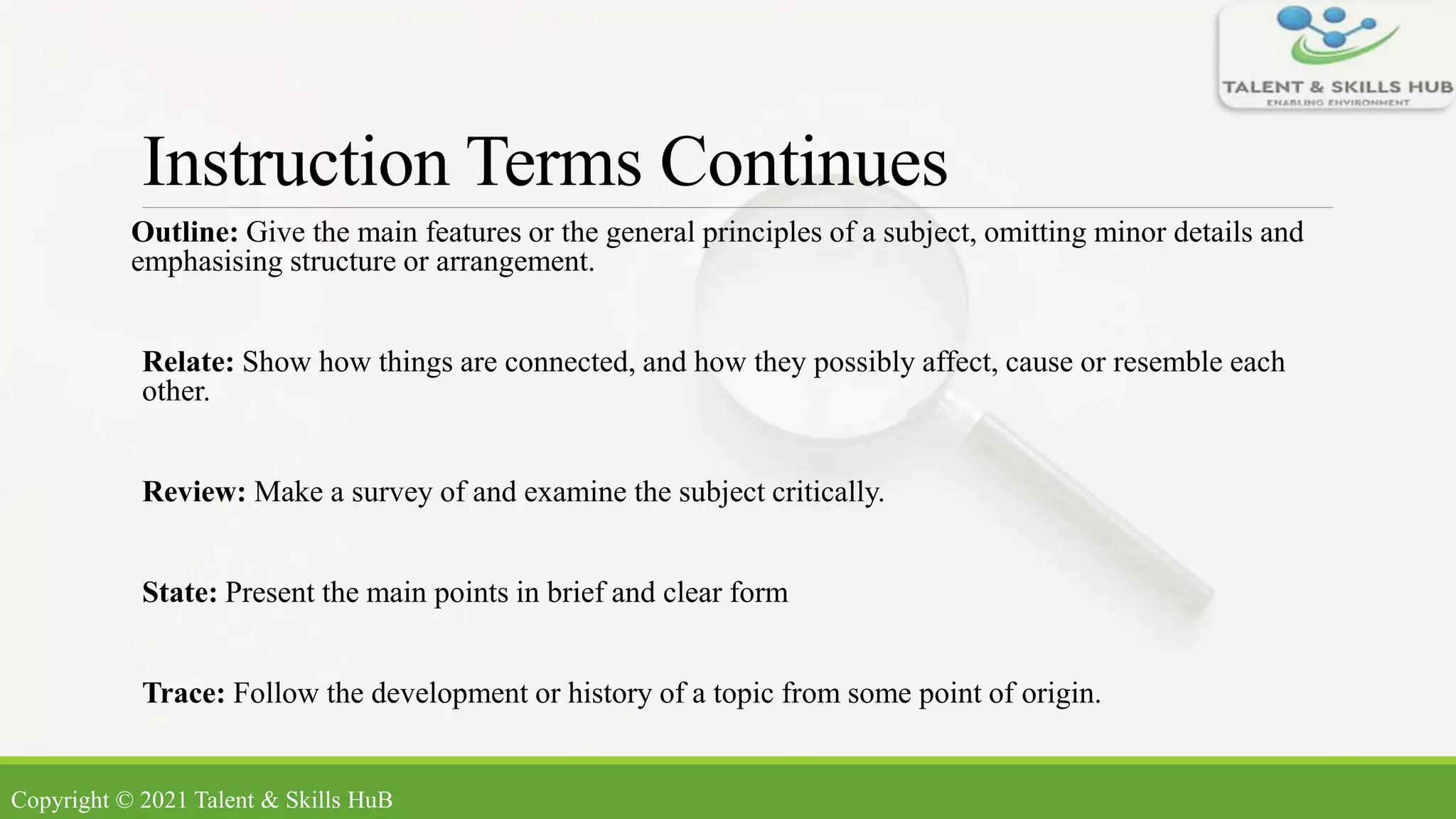 Instruction Terms Continues
Outline: Give the main features or the general principles of a subject, omitting minor details and
emphasising structure or arrangement.
Relate: Show how things are connected, and how they possibly affect, cause or resemble each
other.
Review: Make a survey of and examine the subject critically.
State: Present the main points in brief and clear form
Trace: Follow the development or history of a topic from some point of origin.
Copyright © 2021 Talent & Skills HuB
 