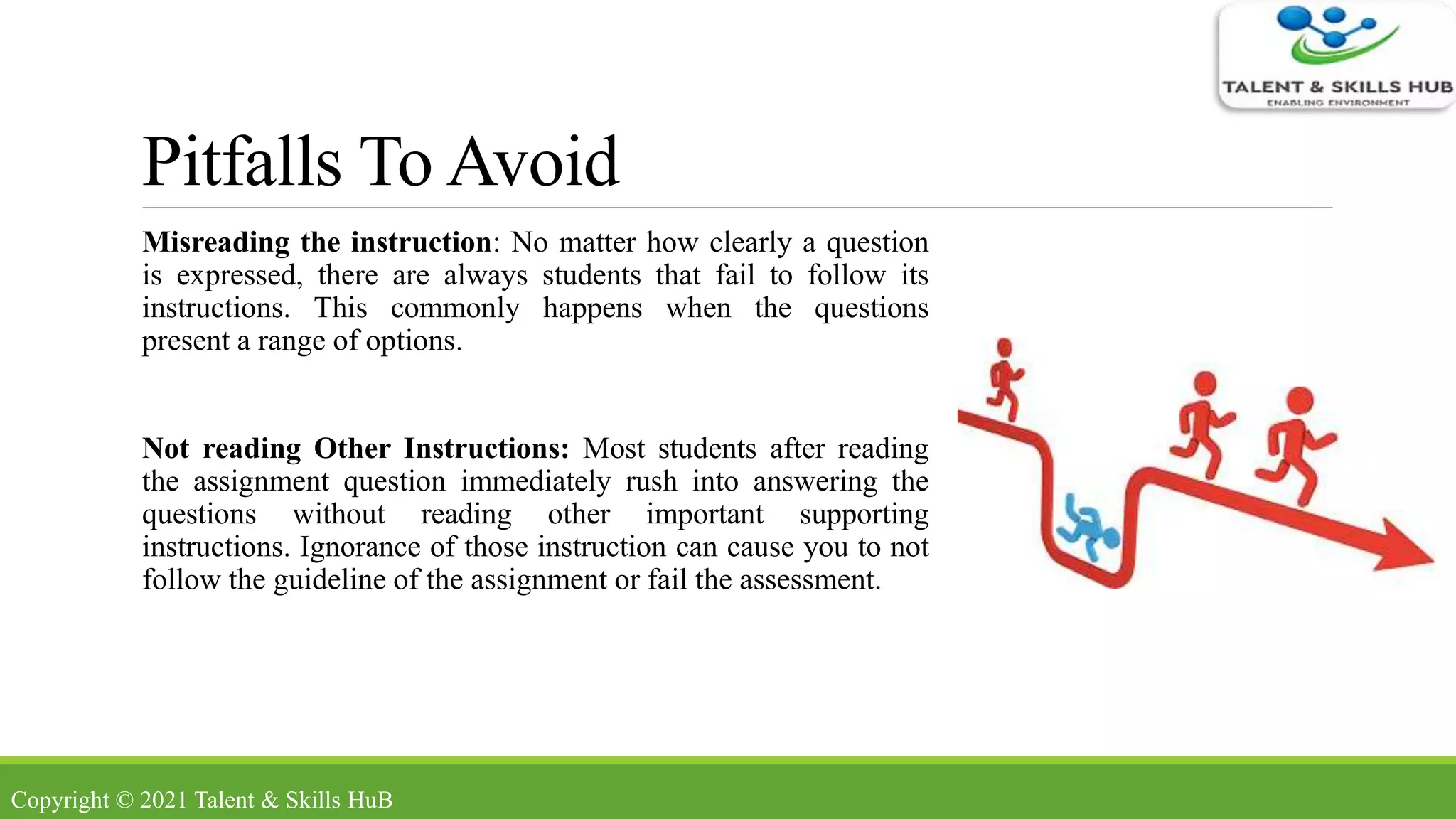 Pitfalls To Avoid
Misreading the instruction: No matter how clearly a question
is expressed, there are always students that fail to follow its
instructions. This commonly happens when the questions
present a range of options.
Not reading Other Instructions: Most students after reading
the assignment question immediately rush into answering the
questions without reading other important supporting
instructions. Ignorance of those instruction can cause you to not
follow the guideline of the assignment or fail the assessment.
Copyright © 2021 Talent & Skills HuB
 