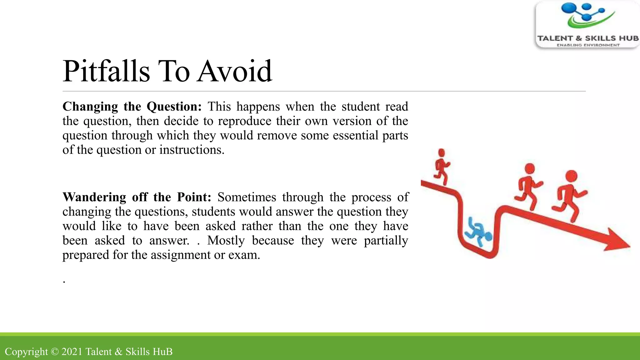 Pitfalls To Avoid
Changing the Question: This happens when the student read
the question, then decide to reproduce their own version of the
question through which they would remove some essential parts
of the question or instructions.
Wandering off the Point: Sometimes through the process of
changing the questions, students would answer the question they
would like to have been asked rather than the one they have
been asked to answer. . Mostly because they were partially
prepared for the assignment or exam.
.
Copyright © 2021 Talent & Skills HuB
 