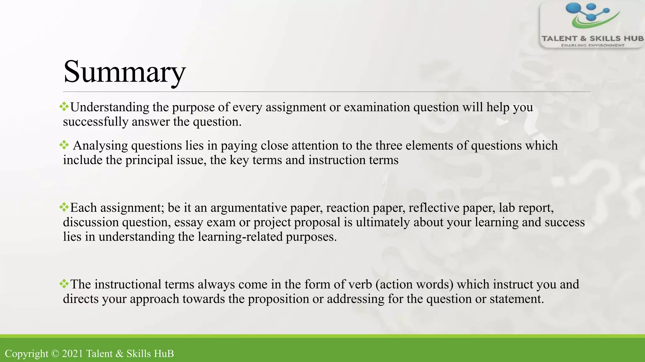 Summary
Understanding the purpose of every assignment or examination question will help you
successfully answer the question.
 Analysing questions lies in paying close attention to the three elements of questions which
include the principal issue, the key terms and instruction terms
Each assignment; be it an argumentative paper, reaction paper, reflective paper, lab report,
discussion question, essay exam or project proposal is ultimately about your learning and success
lies in understanding the learning-related purposes.
The instructional terms always come in the form of verb (action words) which instruct you and
directs your approach towards the proposition or addressing for the question or statement.
Copyright © 2021 Talent & Skills HuB
 
