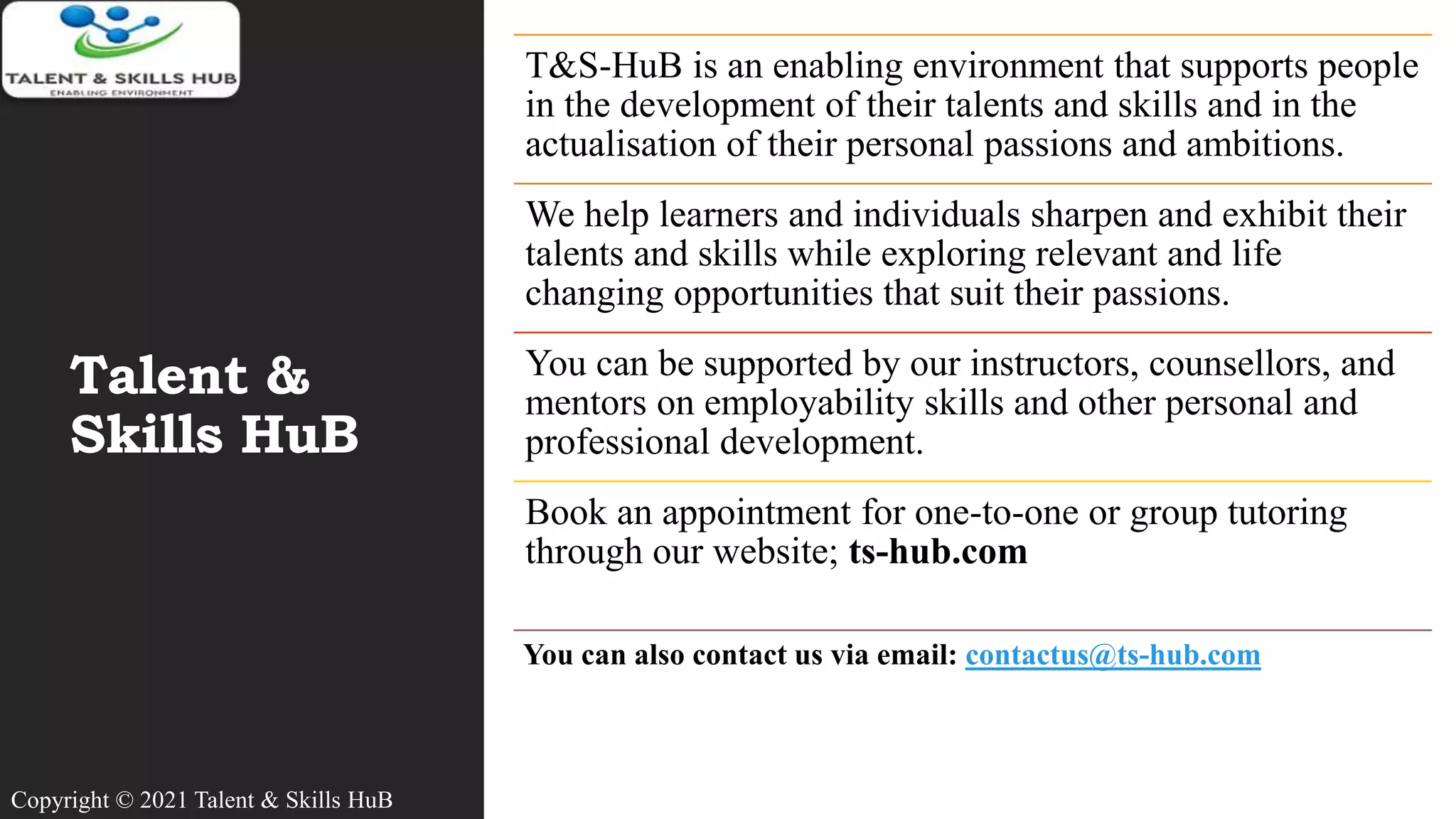 Talent &
Skills HuB
T&S-HuB is an enabling environment that supports people
in the development of their talents and skills and in the
actualisation of their personal passions and ambitions.
We help learners and individuals sharpen and exhibit their
talents and skills while exploring relevant and life
changing opportunities that suit their passions.
You can be supported by our instructors, counsellors, and
mentors on employability skills and other personal and
professional development.
Book an appointment for one-to-one or group tutoring
through our website; ts-hub.com
You can also contact us via email: contactus@ts-hub.com
Copyright © 2021 Talent & Skills HuB
 