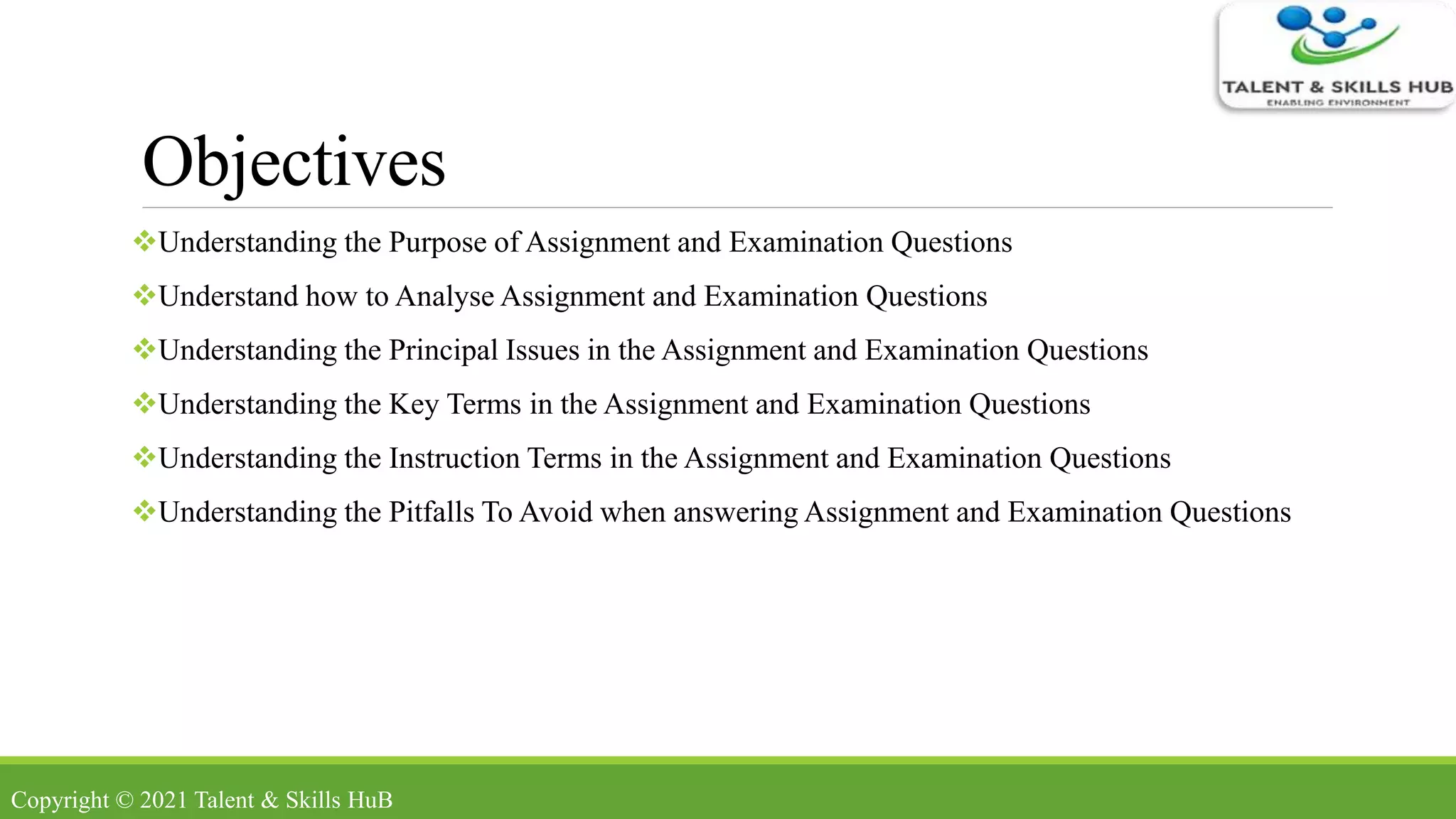 Objectives
Understanding the Purpose of Assignment and Examination Questions
Understand how to Analyse Assignment and Examination Questions
Understanding the Principal Issues in the Assignment and Examination Questions
Understanding the Key Terms in the Assignment and Examination Questions
Understanding the Instruction Terms in the Assignment and Examination Questions
Understanding the Pitfalls To Avoid when answering Assignment and Examination Questions
Copyright © 2021 Talent & Skills HuB
 