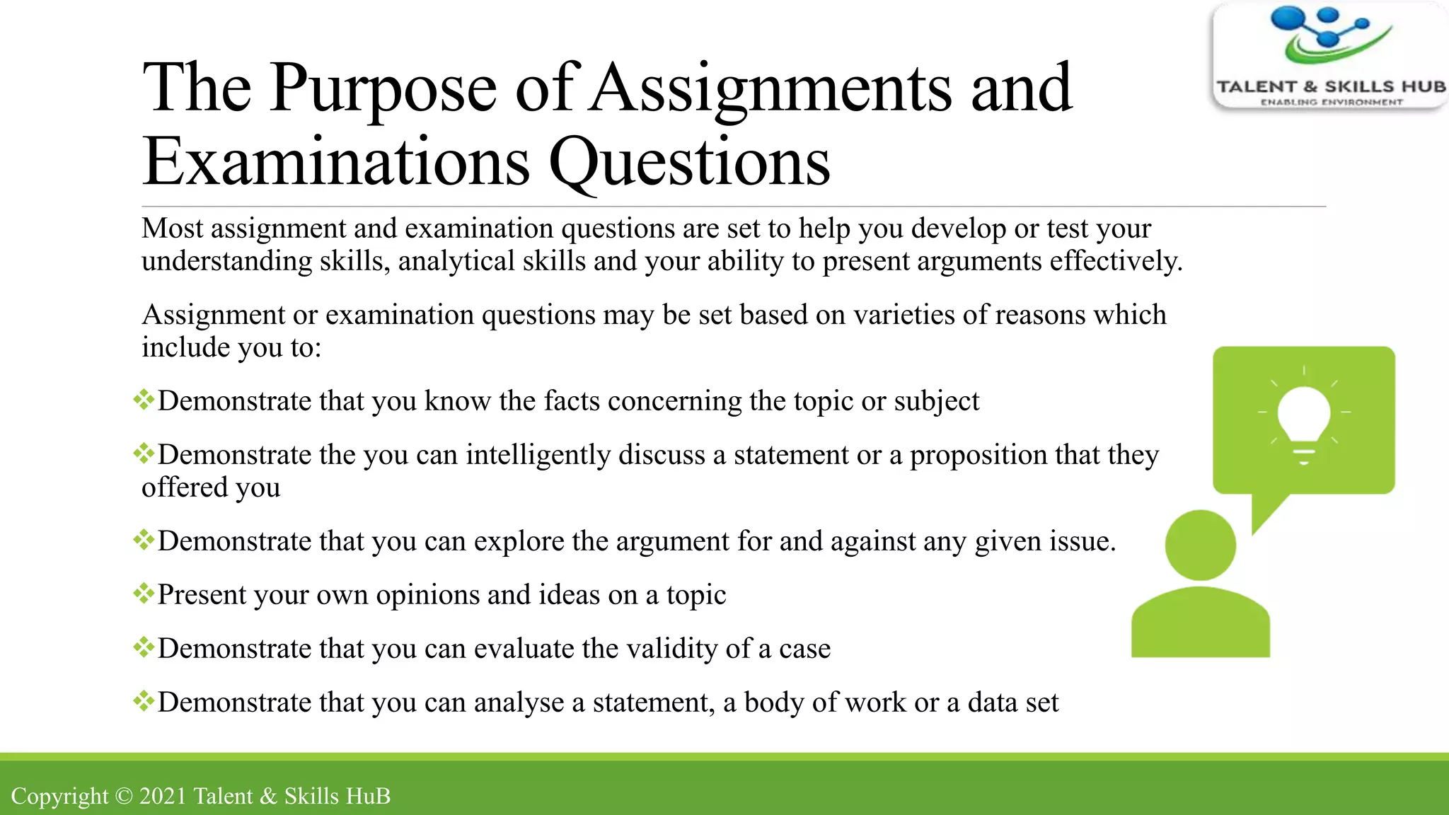 The Purpose of Assignments and
Examinations Questions
Most assignment and examination questions are set to help you develop or test your
understanding skills, analytical skills and your ability to present arguments effectively.
Assignment or examination questions may be set based on varieties of reasons which
include you to:
Demonstrate that you know the facts concerning the topic or subject
Demonstrate the you can intelligently discuss a statement or a proposition that they
offered you
Demonstrate that you can explore the argument for and against any given issue.
Present your own opinions and ideas on a topic
Demonstrate that you can evaluate the validity of a case
Demonstrate that you can analyse a statement, a body of work or a data set
Copyright © 2021 Talent & Skills HuB
 