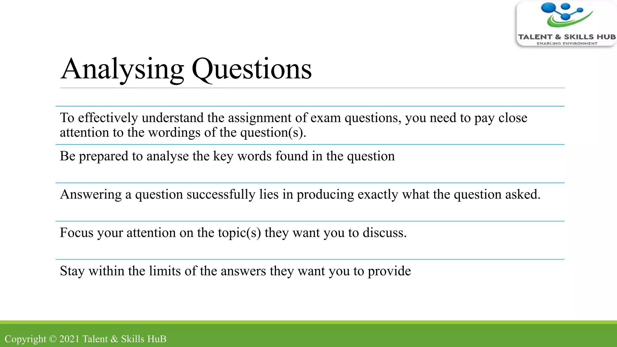 Analysing Questions
To effectively understand the assignment of exam questions, you need to pay close
attention to the wordings of the question(s).
Be prepared to analyse the key words found in the question
Answering a question successfully lies in producing exactly what the question asked.
Focus your attention on the topic(s) they want you to discuss.
Stay within the limits of the answers they want you to provide
Copyright © 2021 Talent & Skills HuB
 