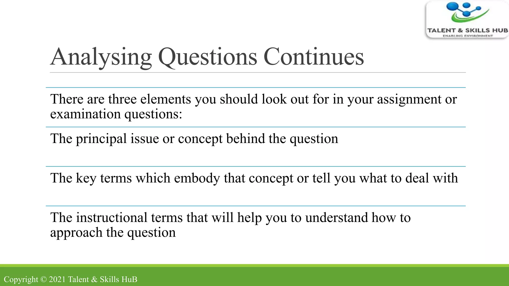Analysing Questions Continues
There are three elements you should look out for in your assignment or
examination questions:
The principal issue or concept behind the question
The key terms which embody that concept or tell you what to deal with
The instructional terms that will help you to understand how to
approach the question
Copyright © 2021 Talent & Skills HuB
 