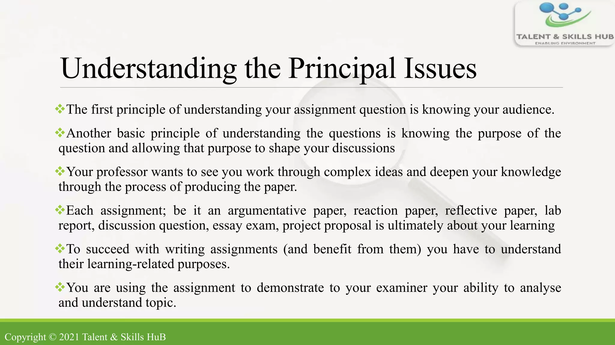 Understanding the Principal Issues
The first principle of understanding your assignment question is knowing your audience.
Another basic principle of understanding the questions is knowing the purpose of the
question and allowing that purpose to shape your discussions
Your professor wants to see you work through complex ideas and deepen your knowledge
through the process of producing the paper.
Each assignment; be it an argumentative paper, reaction paper, reflective paper, lab
report, discussion question, essay exam, project proposal is ultimately about your learning
To succeed with writing assignments (and benefit from them) you have to understand
their learning-related purposes.
You are using the assignment to demonstrate to your examiner your ability to analyse
and understand topic.
Copyright © 2021 Talent & Skills HuB
 