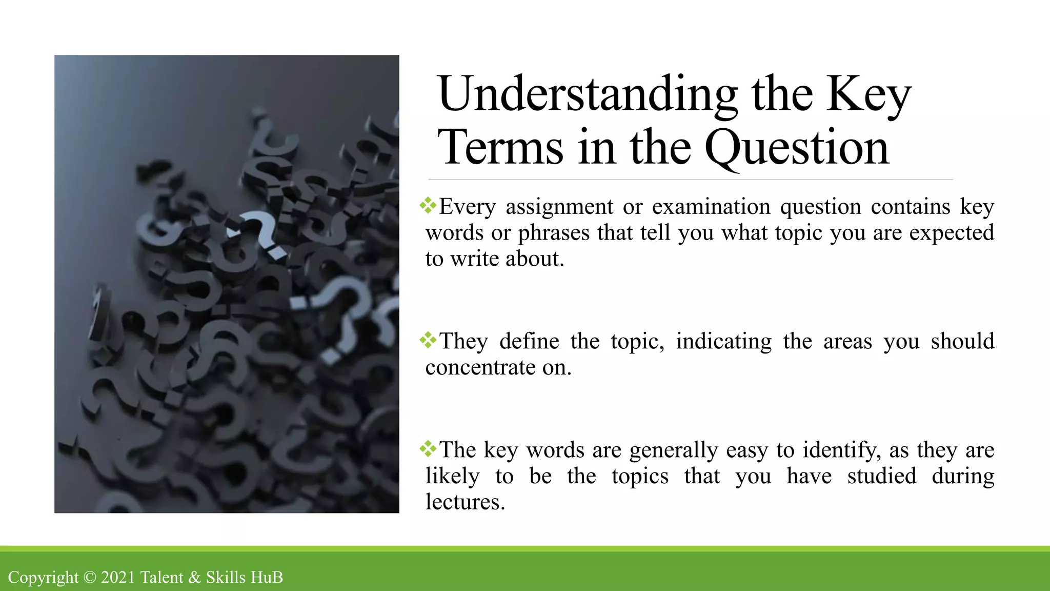 Understanding the Key
Terms in the Question
Every assignment or examination question contains key
words or phrases that tell you what topic you are expected
to write about.
They define the topic, indicating the areas you should
concentrate on.
The key words are generally easy to identify, as they are
likely to be the topics that you have studied during
lectures.
Copyright © 2021 Talent & Skills HuB
 