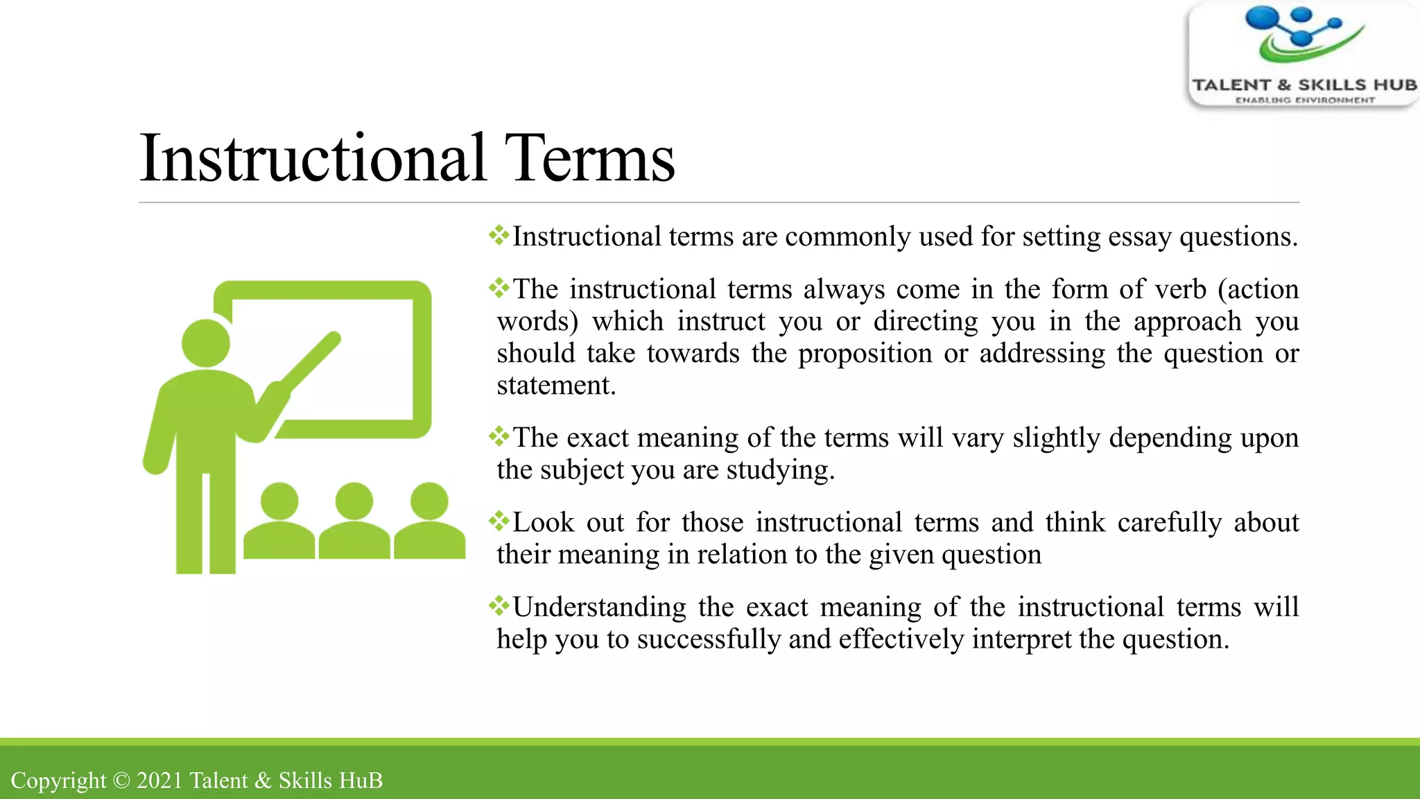 Instructional Terms
Instructional terms are commonly used for setting essay questions.
The instructional terms always come in the form of verb (action
words) which instruct you or directing you in the approach you
should take towards the proposition or addressing the question or
statement.
The exact meaning of the terms will vary slightly depending upon
the subject you are studying.
Look out for those instructional terms and think carefully about
their meaning in relation to the given question
Understanding the exact meaning of the instructional terms will
help you to successfully and effectively interpret the question.
Copyright © 2021 Talent & Skills HuB
 