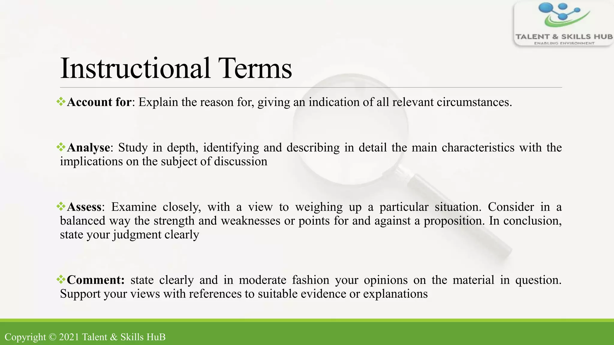 Instructional Terms
Account for: Explain the reason for, giving an indication of all relevant circumstances.
Analyse: Study in depth, identifying and describing in detail the main characteristics with the
implications on the subject of discussion
Assess: Examine closely, with a view to weighing up a particular situation. Consider in a
balanced way the strength and weaknesses or points for and against a proposition. In conclusion,
state your judgment clearly
Comment: state clearly and in moderate fashion your opinions on the material in question.
Support your views with references to suitable evidence or explanations
Copyright © 2021 Talent & Skills HuB
 