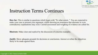 Instruction Terms Continues
How far: This is similar to questions which begin with “To what extent..”. You are expected to
make your case or present your argument, whilst showing an awareness that alternate or even
contradictory explanations may exist. Careful assessment and weighing of evidence are called for.
Illustrate: Make clear and explicit by the discussion of concrete examples.
Justify: Show adequate grounds for decisions or conclusions. Answer or refute the objectives
likely to be made against them.
Copyright © 2021 Talent & Skills HuB
 