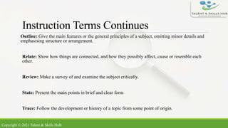 Instruction Terms Continues
Outline: Give the main features or the general principles of a subject, omitting minor details and
emphasising structure or arrangement.
Relate: Show how things are connected, and how they possibly affect, cause or resemble each
other.
Review: Make a survey of and examine the subject critically.
State: Present the main points in brief and clear form
Trace: Follow the development or history of a topic from some point of origin.
Copyright © 2021 Talent & Skills HuB
 