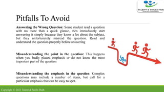 Pitfalls To Avoid
Answering the Wrong Question: Some student read a question
with no more than a quick glance, then immediately start
answering it simply because they know a lot about the subject,
but they unfortunately misread the question. Read and
understand the question properly before answering
Misunderstanding the point in the question: This happens
when you badly placed emphasis or do not know the most
important part of the question
Misunderstanding the emphasis in the question: Complex
questions may include a number of items, but call for a
particular emphasis that can be easy to spot.
Copyright © 2021 Talent & Skills HuB
 