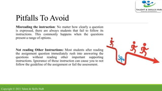Pitfalls To Avoid
Misreading the instruction: No matter how clearly a question
is expressed, there are always students that fail to follow its
instructions. This commonly happens when the questions
present a range of options.
Not reading Other Instructions: Most students after reading
the assignment question immediately rush into answering the
questions without reading other important supporting
instructions. Ignorance of those instruction can cause you to not
follow the guideline of the assignment or fail the assessment.
Copyright © 2021 Talent & Skills HuB
 
