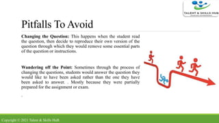 Pitfalls To Avoid
Changing the Question: This happens when the student read
the question, then decide to reproduce their own version of the
question through which they would remove some essential parts
of the question or instructions.
Wandering off the Point: Sometimes through the process of
changing the questions, students would answer the question they
would like to have been asked rather than the one they have
been asked to answer. . Mostly because they were partially
prepared for the assignment or exam.
.
Copyright © 2021 Talent & Skills HuB
 