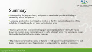 Summary
Understanding the purpose of every assignment or examination question will help you
successfully answer the question.
 Analysing questions lies in paying close attention to the three elements of questions which
include the principal issue, the key terms and instruction terms
Each assignment; be it an argumentative paper, reaction paper, reflective paper, lab report,
discussion question, essay exam or project proposal is ultimately about your learning and success
lies in understanding the learning-related purposes.
The instructional terms always come in the form of verb (action words) which instruct you and
directs your approach towards the proposition or addressing for the question or statement.
Copyright © 2021 Talent & Skills HuB
 