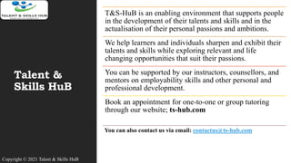 Talent &
Skills HuB
T&S-HuB is an enabling environment that supports people
in the development of their talents and skills and in the
actualisation of their personal passions and ambitions.
We help learners and individuals sharpen and exhibit their
talents and skills while exploring relevant and life
changing opportunities that suit their passions.
You can be supported by our instructors, counsellors, and
mentors on employability skills and other personal and
professional development.
Book an appointment for one-to-one or group tutoring
through our website; ts-hub.com
You can also contact us via email: contactus@ts-hub.com
Copyright © 2021 Talent & Skills HuB
 