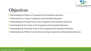Objectives
Understanding the Purpose of Assignment and Examination Questions
Understand how to Analyse Assignment and Examination Questions
Understanding the Principal Issues in the Assignment and Examination Questions
Understanding the Key Terms in the Assignment and Examination Questions
Understanding the Instruction Terms in the Assignment and Examination Questions
Understanding the Pitfalls To Avoid when answering Assignment and Examination Questions
Copyright © 2021 Talent & Skills HuB
 
