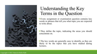 Understanding the Key
Terms in the Question
Every assignment or examination question contains key
words or phrases that tell you what topic you are expected
to write about.
They define the topic, indicating the areas you should
concentrate on.
The key words are generally easy to identify, as they are
likely to be the topics that you have studied during
lectures.
Copyright © 2021 Talent & Skills HuB
 