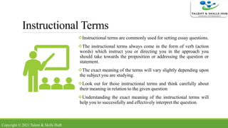 Instructional Terms
Instructional terms are commonly used for setting essay questions.
The instructional terms always come in the form of verb (action
words) which instruct you or directing you in the approach you
should take towards the proposition or addressing the question or
statement.
The exact meaning of the terms will vary slightly depending upon
the subject you are studying.
Look out for those instructional terms and think carefully about
their meaning in relation to the given question
Understanding the exact meaning of the instructional terms will
help you to successfully and effectively interpret the question.
Copyright © 2021 Talent & Skills HuB
 