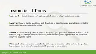 Instructional Terms
Account for: Explain the reason for, giving an indication of all relevant circumstances.
Analyse: Study in depth, identifying and describing in detail the main characteristics with the
implications on the subject of discussion
Assess: Examine closely, with a view to weighing up a particular situation. Consider in a
balanced way the strength and weaknesses or points for and against a proposition. In conclusion,
state your judgment clearly
Comment: state clearly and in moderate fashion your opinions on the material in question.
Support your views with references to suitable evidence or explanations
Copyright © 2021 Talent & Skills HuB
 