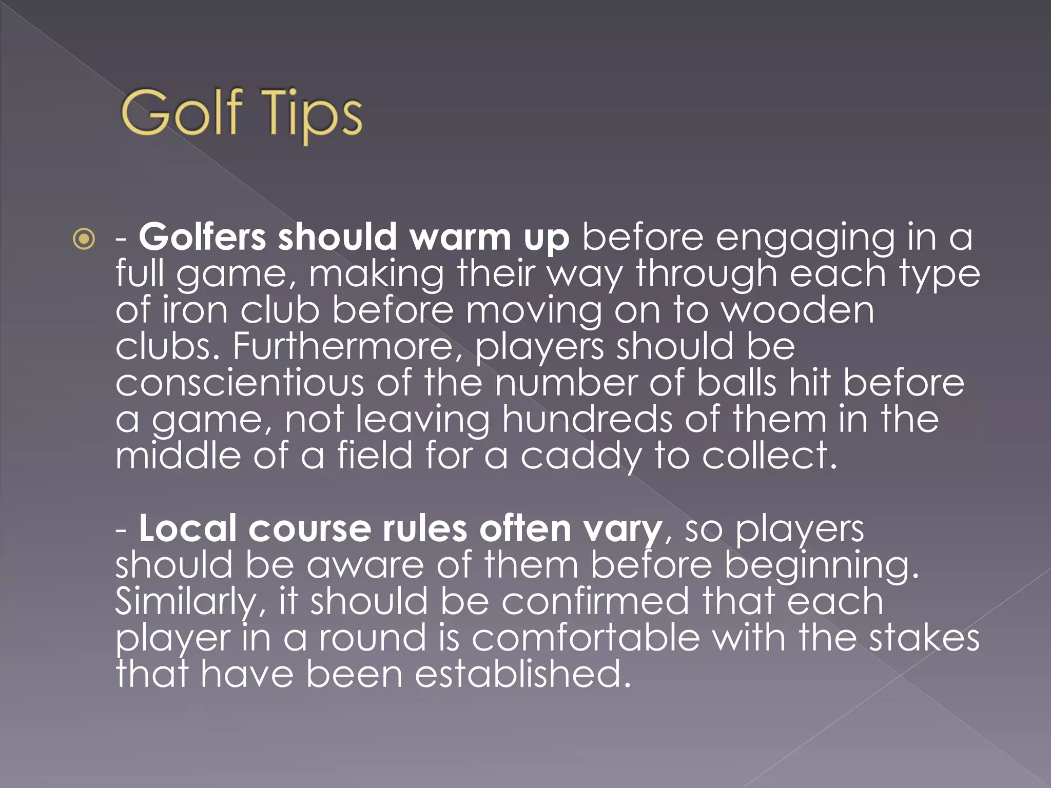  - Golfers should warm up before engaging in a
full game, making their way through each type
of iron club before moving on to wooden
clubs. Furthermore, players should be
conscientious of the number of balls hit before
a game, not leaving hundreds of them in the
middle of a field for a caddy to collect.
- Local course rules often vary, so players
should be aware of them before beginning.
Similarly, it should be confirmed that each
player in a round is comfortable with the stakes
that have been established.
 