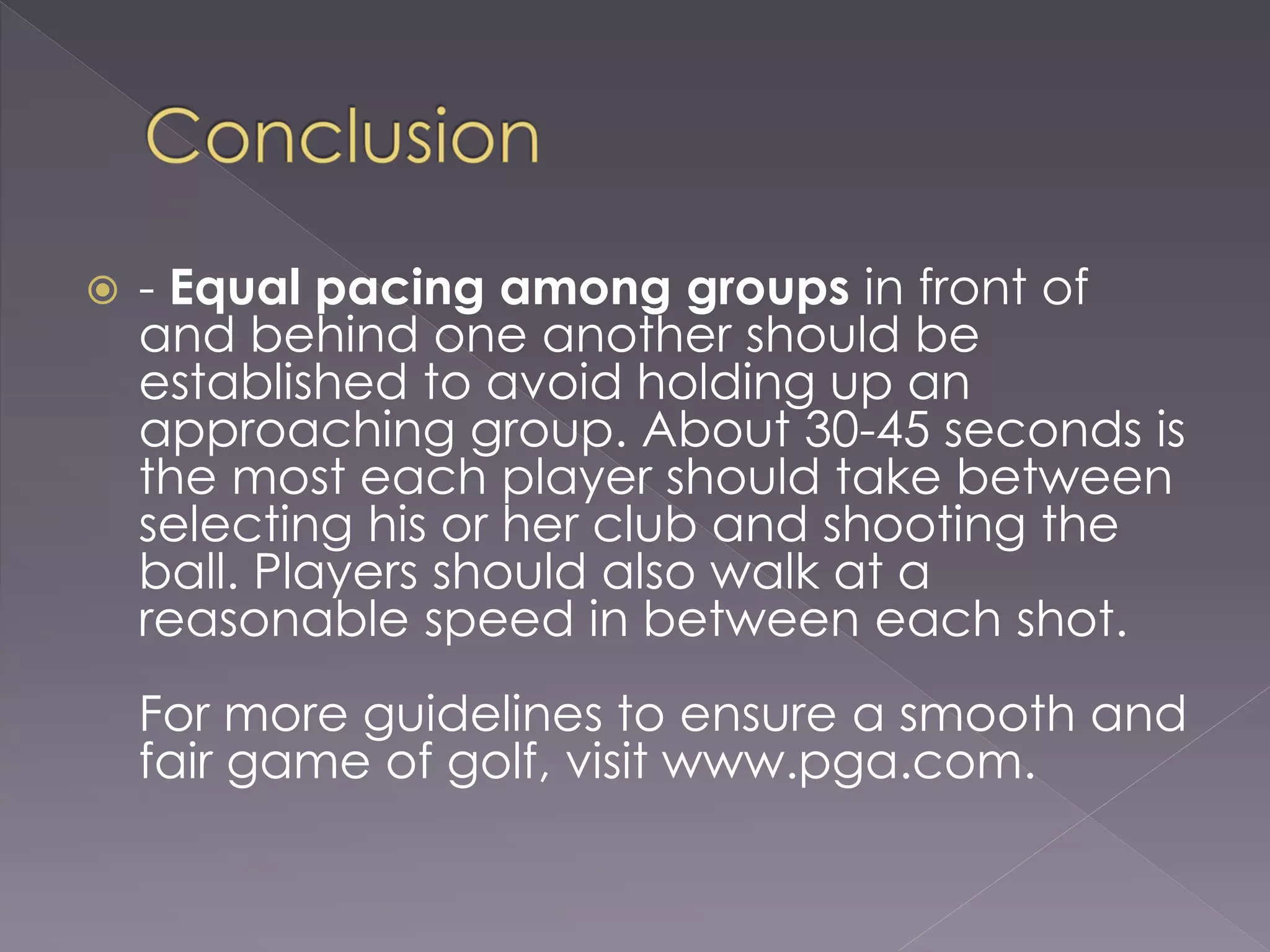  - Equal pacing among groups in front of
and behind one another should be
established to avoid holding up an
approaching group. About 30-45 seconds is
the most each player should take between
selecting his or her club and shooting the
ball. Players should also walk at a
reasonable speed in between each shot.
For more guidelines to ensure a smooth and
fair game of golf, visit www.pga.com.
 