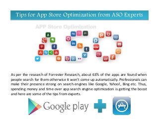 Tips for App Store Optimization from ASO Experts
As per the research of Forrester Research, about 63% of the apps are found when
people search for them otherwise it won’t come up automatically. Professionals can
make their presence strong on search engines like Google, Yahoo!, Bing etc. Thus,
spending money and time over app search engine optimization is getting the boost
and here are some of the tips from experts.
 