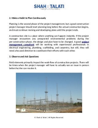 2. Make a Habit to Plan Continuously
Planning is the second phase of the project management, but a good construction
project manager should start planning long before the actual construction begins,
and must continue revising and developing plans until the project ends.
A construction site is a place where anything can happen instantly. If the project
manager encounters any unexpected environmental problems during the
pre-construction phase, the design and plan have to be changed. A good project
management consultant will be working with experienced professionals in
electrical engineering, plumbing, scaffolding, and carpentry, but still, they will
need a focused direction to coordinate their efforts with each other.
3. Observe and Ask Questions
Field elements primarily impact the work-flow of construction projects. There will
be times when the project manager will have to actually see an issue in person
before he/she can resolve it.
© Shah & Talati | All Rights Reserved.
 