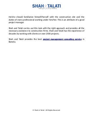 He/she should familiarize himself/herself with the construction site and the
duties of every professional working under him/her. This is an attribute of a good
project manager.
Shah and Talati carries out this task with the right approach and provides all the
necessary assistance to construction firms. Shah and Talati has the experience of
decades by working with clients on over 2500 projects.
Shah and Talati provides the best project management consulting service in
Baroda.
© Shah & Talati | All Rights Reserved.
 