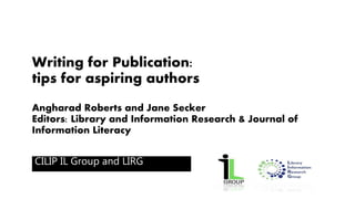 Writing for Publication: 
tips for aspiring authors 
Angharad Roberts and Jane Secker 
Editors: Library and Information Research & Journal of 
Information Literacy 
CILIP IL Group and LIRG 
 