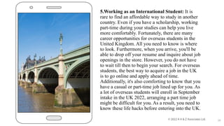 5.Working as an International Student: It is
rare to find an affordable way to study in another
country. Even if you have a scholarship, working
part-time during your studies can help you live
more comfortably. Fortunately, there are many
career opportunities for overseas students in the
United Kingdom. All you need to know is where
to look. Furthermore, when you arrive, you'll be
able to drop off your resume and inquire about job
openings in the store. However, you do not have
to wait till then to begin your search. For overseas
students, the best way to acquire a job in the UK
is to go online and apply ahead of time.
Additionally, it's also comforting to know that you
have a casual or part-time job lined up for you. As
a lot of overseas students will enroll in September
intake in the UK 2022, arranging a part time job
might be difficult for you. As a result, you need to
know these life hacks before entering into the UK.
10
 