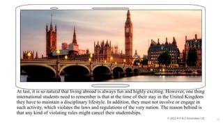 At last, it is so natural that living abroad is always fun and highly exciting. However, one thing
international students need to remember is that at the time of their stay in the United Kingdom
they have to maintain a disciplinary lifestyle. In addition, they must not involve or engage in
such activity, which violates the laws and regulations of the very nation. The reason behind is
that any kind of violating rules might cancel their studentships.
11
 
