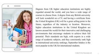 Degrees from UK higher education institutions are highly
regarded around the world, and you have a wide range of
courses to choose from. A degree from any British university
will look wonderful on a CV, and having a certificate from
the United Kingdom (UK) will be a great selling point in the
future, regardless of the industry or location. Moreover,
higher education institutions in the United Kingdom are
known around the world for their innovative and challenging
environments that encourage students to achieve their full
potential. Their standards are high, with experts in a wide
range of academic subjects, and they consistently rank high
in international university rankings. September Intakes is the
most popular in the UK for international students.
2
 