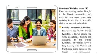 Reasons of Studying in the UK
From the amazing student lifestyle
to the historic universities, and
more, there are many reasons why
studying in the UK is a terrific
choice for international students.
◉ Globally Recognized Education:
It's easy to see why the United
Kingdom is known around the
world as a place of learning and
academia. In the United
Kingdom, universities have a
long history, with Oxford and
Cambridge dating back over 800
years! 3
 