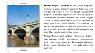 ◉ Shorter Degree Duration: In the United Kingdom,
students can earn a bachelor's degree in three years, with
the option of doing it in two years through an accelerated
program. A master's degree usually takes one year to
complete. The duration of bachelor's and master's degree
courses in other major higher education countries is
longer than in the United Kingdom. UK graduates can
save money on tuition fees, living and maintenance costs,
and opportunity costs by completing their degrees in less
time. They can also start working sooner.
◉ Various Choices and Options: International students
have thousands of subject alternatives to choose from to
achieve their requirements for UK university admission.
In the United Kingdom, there is a study subject for
everyone.
4
 