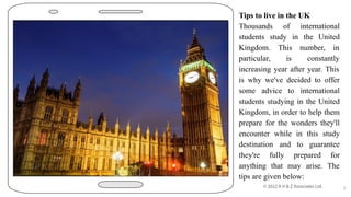 Tips to live in the UK
Thousands of international
students study in the United
Kingdom. This number, in
particular, is constantly
increasing year after year. This
is why we've decided to offer
some advice to international
students studying in the United
Kingdom, in order to help them
prepare for the wonders they'll
encounter while in this study
destination and to guarantee
they're fully prepared for
anything that may arise. The
tips are given below:
5
 
